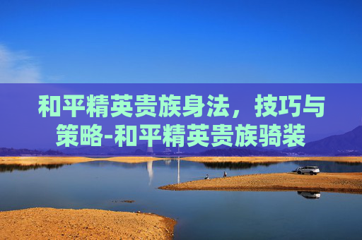 和平精英贵族身法，技巧与策略-和平精英贵族骑装