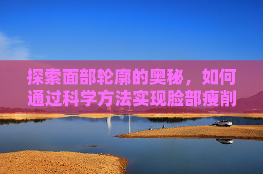 探索面部轮廓的奥秘，如何通过科学方法实现脸部瘦削-脸瘦是怎么回事
