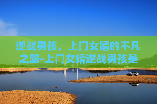 逆战男孩，上门女婿的不凡之路-上门女婿逆战男孩是谁