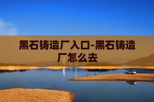 黑石铸造厂入口-黑石铸造厂怎么去