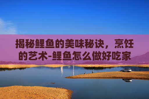 揭秘鲤鱼的美味秘诀，烹饪的艺术-鲤鱼怎么做好吃家常做法
