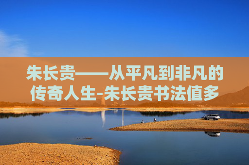 朱长贵——从平凡到非凡的传奇人生-朱长贵书法值多少钱