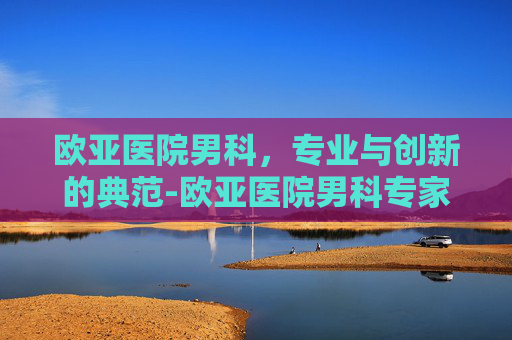欧亚医院男科，专业与创新的典范-欧亚医院男科专家