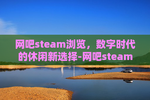 网吧steam浏览，数字时代的休闲新选择-网吧steam游戏打不开