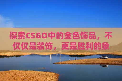 探索CSGO中的金色饰品，不仅仅是装饰，更是胜利的象征-csgo金色品质