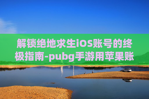 解锁绝地求生iOS账号的终极指南-pubg手游用苹果账号登录不了