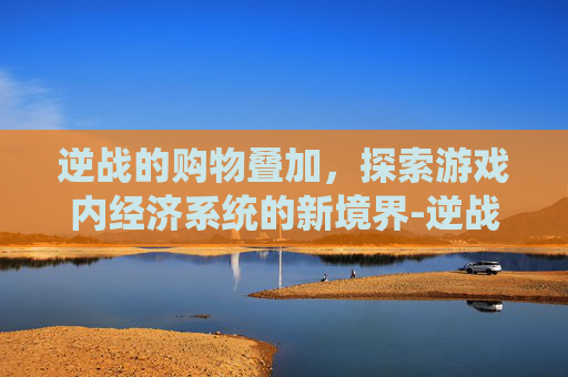 逆战的购物叠加，探索游戏内经济系统的新境界-逆战的购物叠加在哪