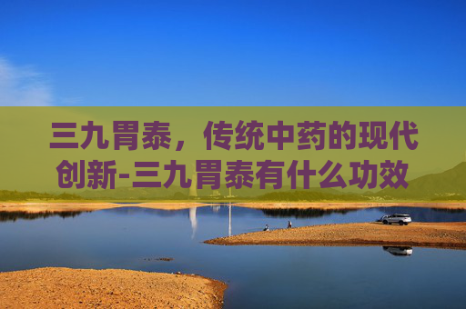 三九胃泰，传统中药的现代创新-三九胃泰有什么功效