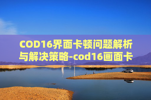 COD16界面卡顿问题解析与解决策略-cod16画面卡顿