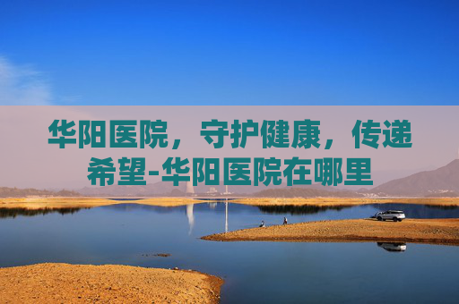 华阳医院，守护健康，传递希望-华阳医院在哪里