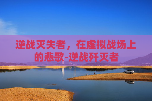 逆战灭失者，在虚拟战场上的悲歌-逆战歼灭者