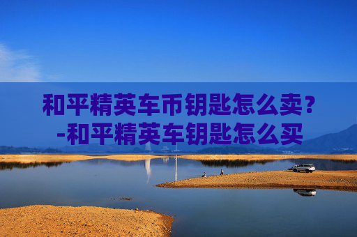 和平精英车币钥匙怎么卖？-和平精英车钥匙怎么买