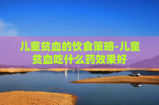 儿童贫血的饮食策略-儿童贫血吃什么药效果好