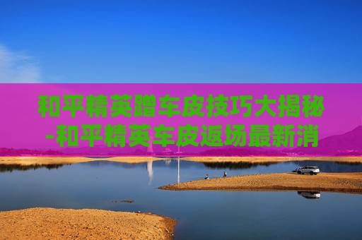 和平精英蹭车皮技巧大揭秘-和平精英车皮返场最新消息