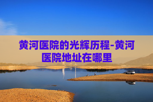 黄河医院的光辉历程-黄河医院地址在哪里