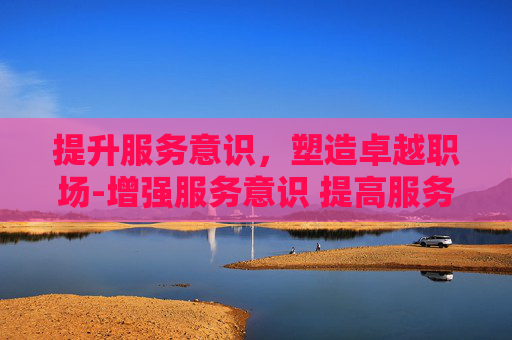 提升服务意识，塑造卓越职场-增强服务意识 提高服务能力