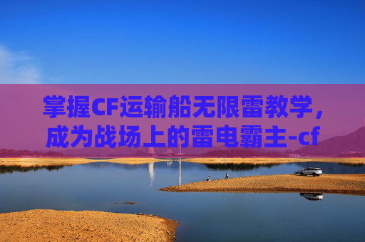 掌握CF运输船无限雷教学，成为战场上的雷电霸主-cf运输船没有了吗