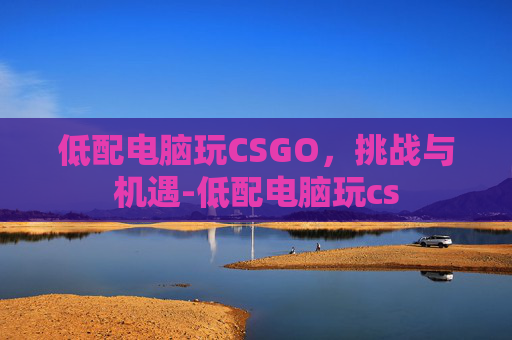低配电脑玩CSGO，挑战与机遇-低配电脑玩cs