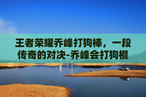 王者荣耀乔峰打狗棒，一段传奇的对决-乔峰会打狗棍法吗