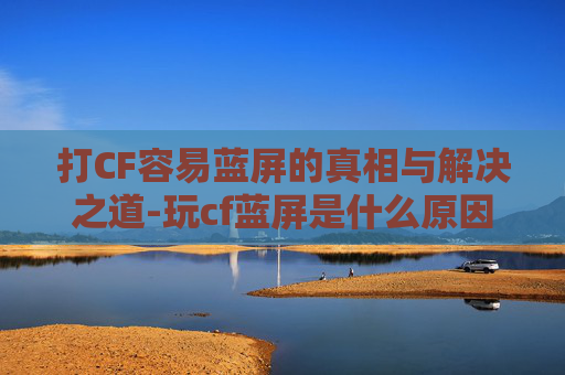 打CF容易蓝屏的真相与解决之道-玩cf蓝屏是什么原因