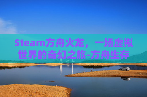 Steam方舟火龙，一场虚拟世界的奇幻之旅-方舟生存进化火龙