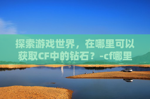 探索游戏世界，在哪里可以获取CF中的钻石？-cf哪里可以获取钻石兑换码