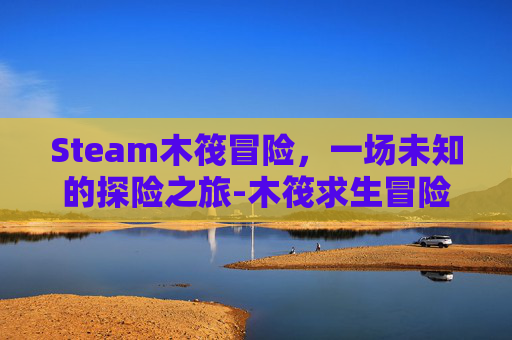 Steam木筏冒险，一场未知的探险之旅-木筏求生冒险