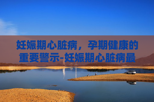 妊娠期心脏病，孕期健康的重要警示-妊娠期心脏病最常见的类型是
