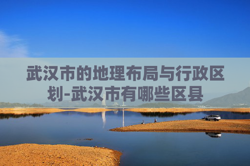 武汉市的地理布局与行政区划-武汉市有哪些区县
