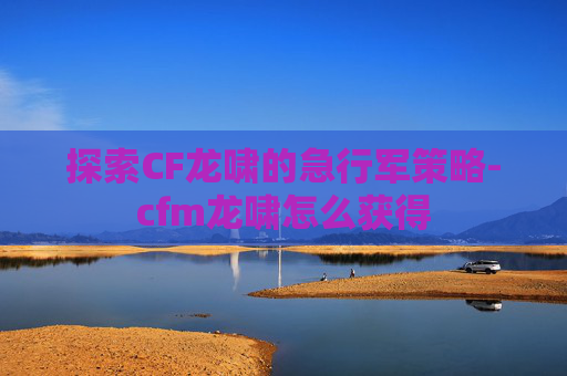 探索CF龙啸的急行军策略-cfm龙啸怎么获得