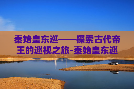 秦始皇东巡——探索古代帝王的巡视之旅-秦始皇东巡路线图