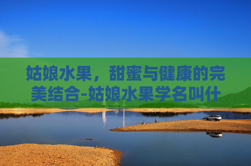姑娘水果，甜蜜与健康的完美结合-姑娘水果学名叫什么