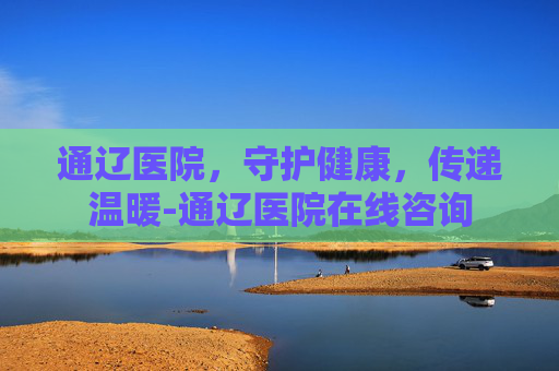 通辽医院，守护健康，传递温暖-通辽医院在线咨询