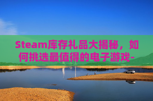 Steam库存礼品大揭秘，如何挑选最值得的电子游戏-steam送库存游戏