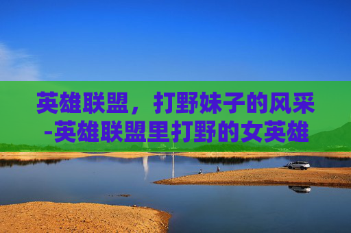 英雄联盟，打野妹子的风采-英雄联盟里打野的女英雄