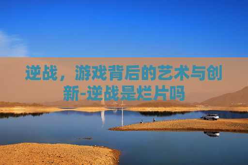 逆战，游戏背后的艺术与创新-逆战是烂片吗