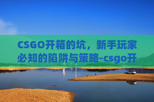 CSGO开箱的坑，新手玩家必知的陷阱与策略-csgo开箱有没有技巧的