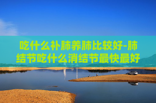 吃什么补肺养肺比较好-肺结节吃什么消结节最快最好