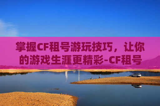 掌握CF租号游玩技巧，让你的游戏生涯更精彩-CF租号玩