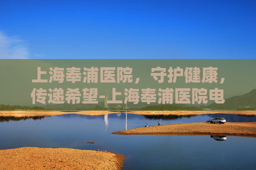 上海奉浦医院，守护健康，传递希望-上海奉浦医院电话