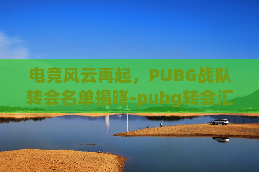 电竞风云再起，PUBG战队转会名单揭晓-pubg转会汇总2020