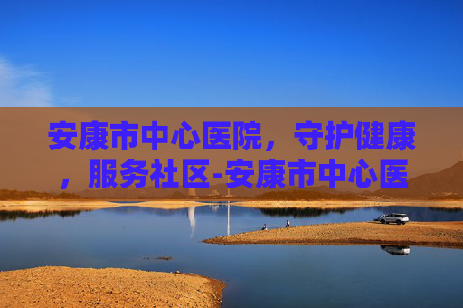 安康市中心医院，守护健康，服务社区-安康市中心医院上班时间