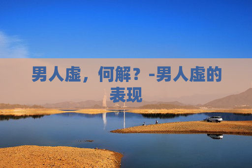 男人虚，何解？-男人虚的表现