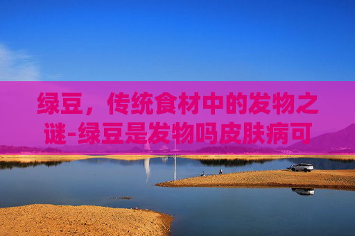 绿豆，传统食材中的发物之谜-绿豆是发物吗皮肤病可以吃吗
