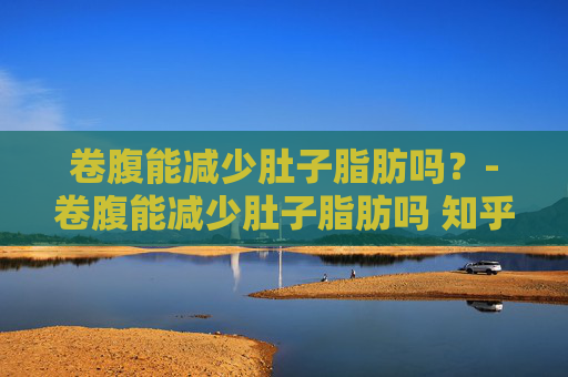 卷腹能减少肚子脂肪吗？-卷腹能减少肚子脂肪吗 知乎