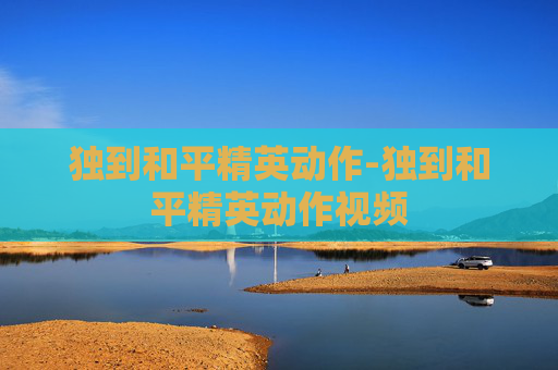 独到和平精英动作-独到和平精英动作视频