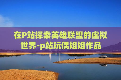 在P站探索英雄联盟的虚拟世界-p站玩偶姐姐作品