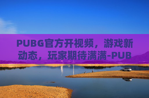 PUBG官方开视频，游戏新动态，玩家期待满满-PUBG视频
