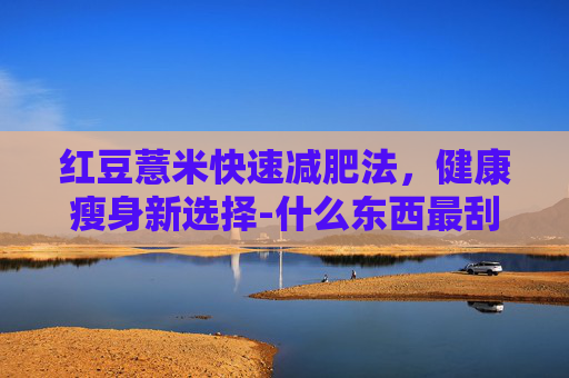 红豆薏米快速减肥法，健康瘦身新选择-什么东西最刮油减肥