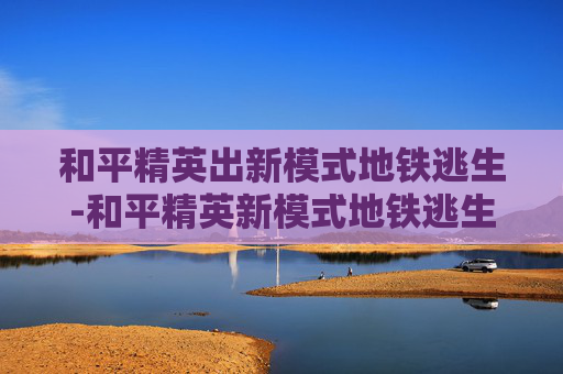和平精英出新模式地铁逃生-和平精英新模式地铁逃生幸福